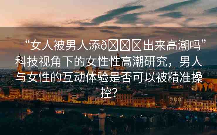 “女人被男人添??出來高潮嗎”科技視角下的女性性高潮研究，男人與女性的互動體驗是否可以被精準(zhǔn)操控？