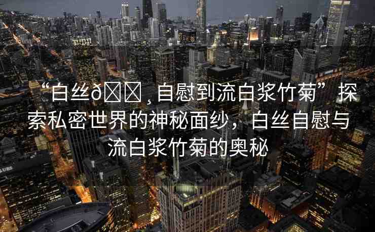 “白絲??自慰到流白漿竹菊”探索私密世界的神秘面紗，白絲自慰與流白漿竹菊的奧秘