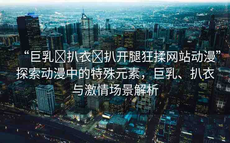 “巨乳?扒衣?扒開腿狂揉網(wǎng)站動漫”探索動漫中的特殊元素，巨乳、扒衣與激情場景解析