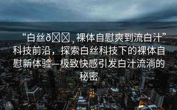 “白絲??裸體自慰爽到流白汁”科技前沿，探索白絲科技下的裸體自慰新體驗(yàn)—極致快感引發(fā)白汁流淌的秘密