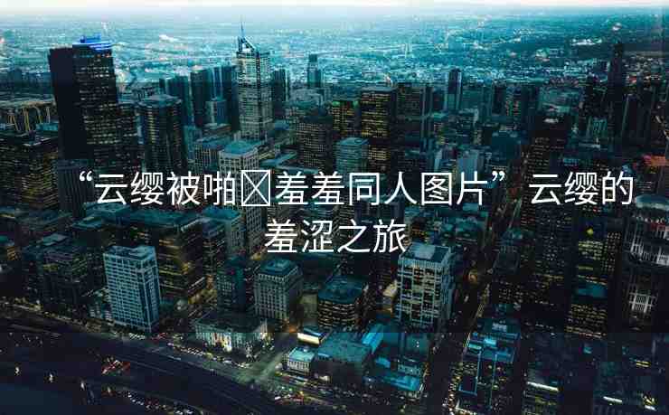 “云纓被啪?羞羞同人圖片”云纓的羞澀之旅