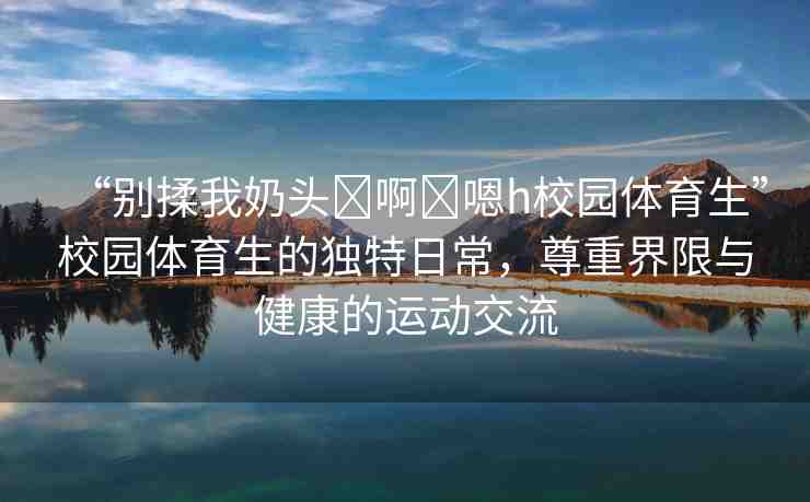 “別揉我奶頭?啊?嗯h校園體育生”校園體育生的獨(dú)特日常，尊重界限與健康的運(yùn)動(dòng)交流