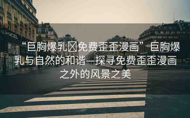 “巨胸爆乳?免費(fèi)歪歪漫畫”巨胸爆乳與自然的和諧—探尋免費(fèi)歪歪漫畫之外的風(fēng)景之美