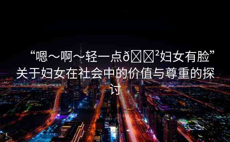 “嗯～啊～輕一點(diǎn)??婦女有臉”關(guān)于婦女在社會(huì)中的價(jià)值與尊重的探討