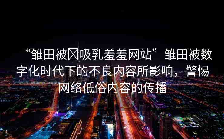 “雛田被?吸乳羞羞網(wǎng)站”雛田被數(shù)字化時代下的不良內(nèi)容所影響，警惕網(wǎng)絡(luò)低俗內(nèi)容的傳播