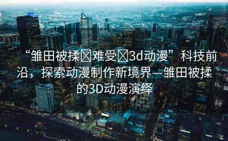 “雛田被揉?難受?3d動(dòng)漫”科技前沿，探索動(dòng)漫制作新境界—雛田被揉的3D動(dòng)漫演繹