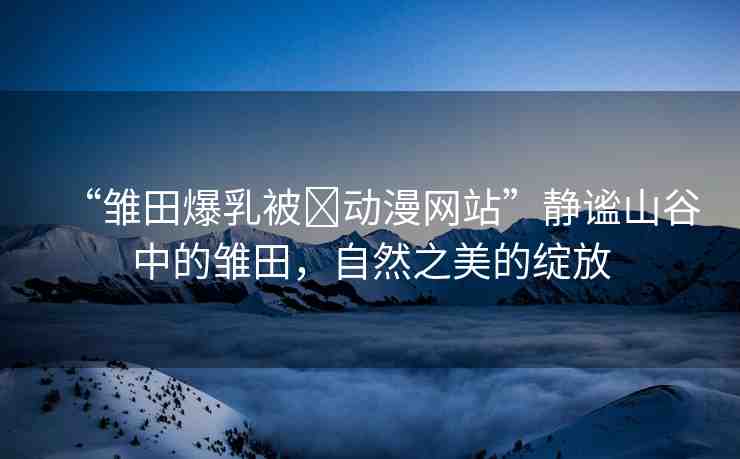 “雛田爆乳被?動漫網(wǎng)站”靜謐山谷中的雛田，自然之美的綻放