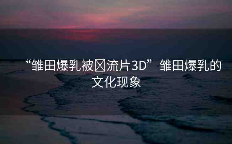 “雛田爆乳被?流片3D”雛田爆乳的文化現(xiàn)象