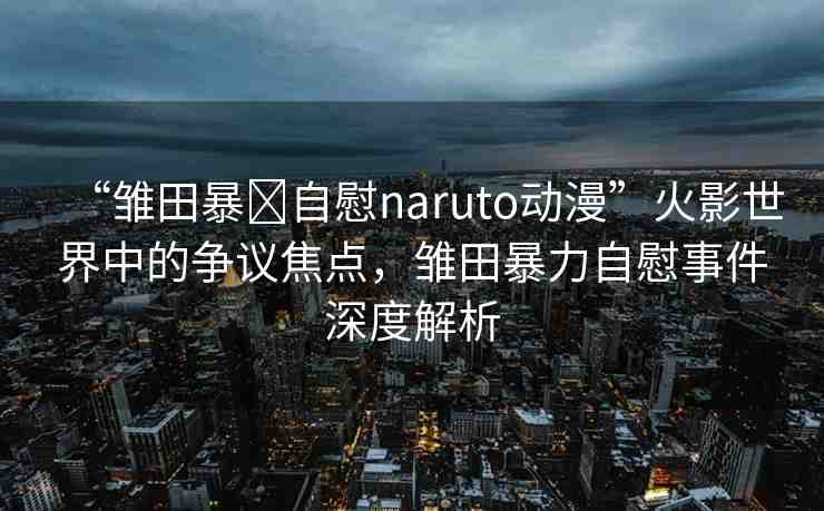 “雛田暴?自慰naruto動(dòng)漫”火影世界中的爭(zhēng)議焦點(diǎn)，雛田暴力自慰事件深度解析