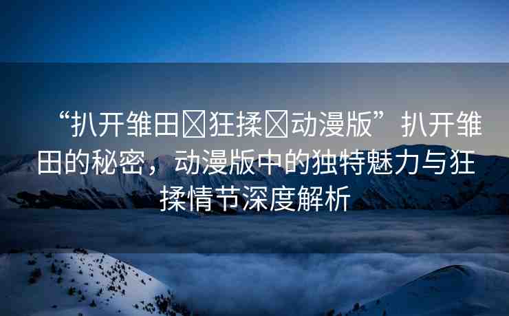 “扒開雛田?狂揉?動漫版”扒開雛田的秘密，動漫版中的獨(dú)特魅力與狂揉情節(jié)深度解析