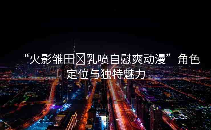 “火影雛田?乳噴自慰爽動(dòng)漫”角色定位與獨(dú)特魅力