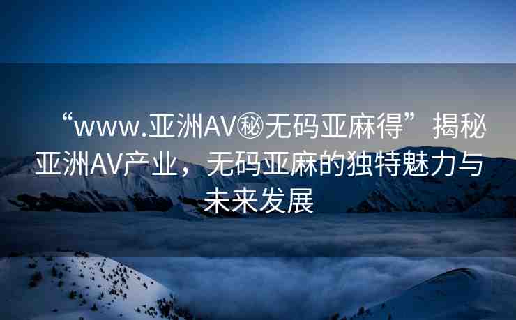 “www.亞洲AV秘?zé)o碼亞麻得”揭秘亞洲AV產(chǎn)業(yè)，無碼亞麻的獨(dú)特魅力與未來發(fā)展