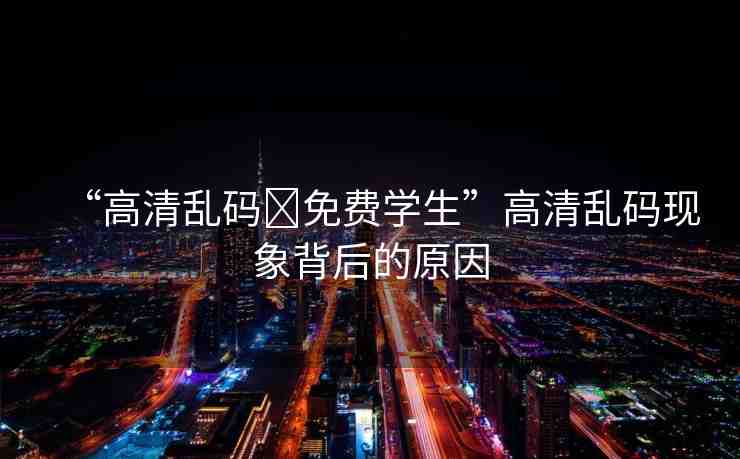 “高清亂碼?免費(fèi)學(xué)生”高清亂碼現(xiàn)象背后的原因