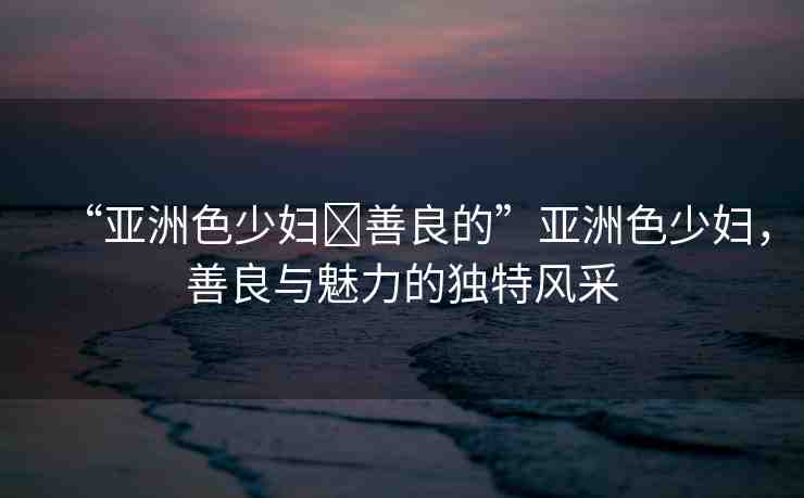 “亞洲色少婦?善良的”亞洲色少婦，善良與魅力的獨特風(fēng)采