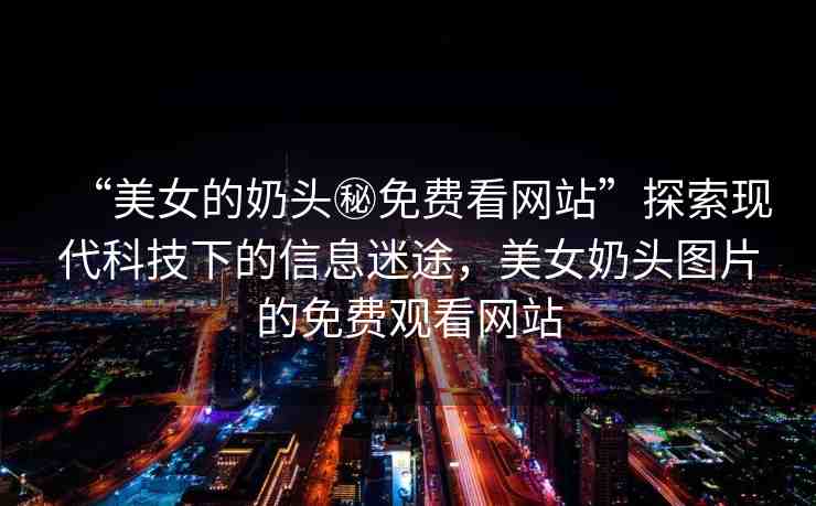 “美女的奶頭秘免費(fèi)看網(wǎng)站”探索現(xiàn)代科技下的信息迷途，美女奶頭圖片的免費(fèi)觀看網(wǎng)站