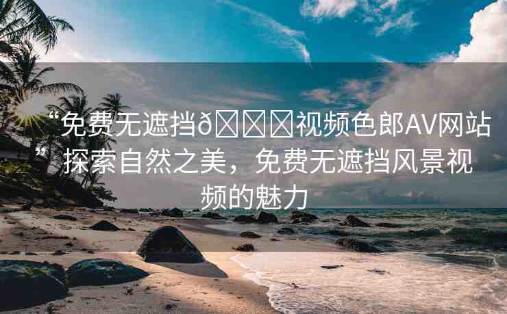 “免費(fèi)無(wú)遮擋??視頻色郎AV網(wǎng)站”探索自然之美，免費(fèi)無(wú)遮擋風(fēng)景視頻的魅力