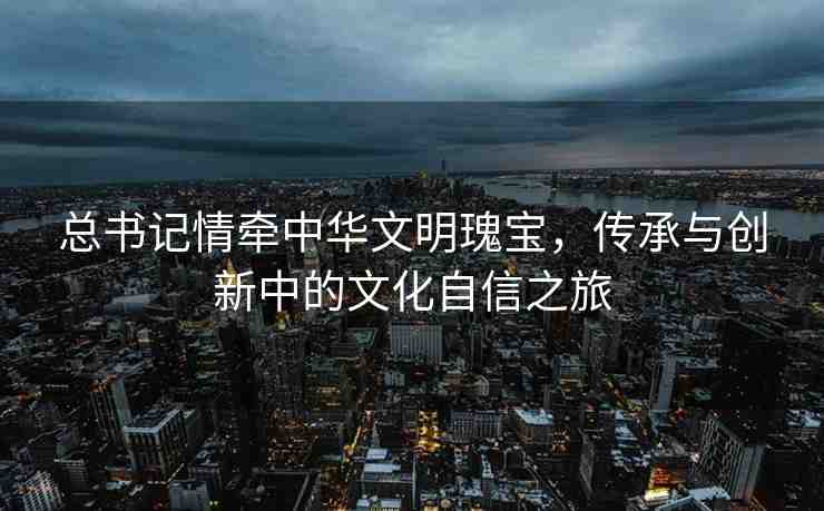 總書記情牽中華文明瑰寶，傳承與創(chuàng)新中的文化自信之旅