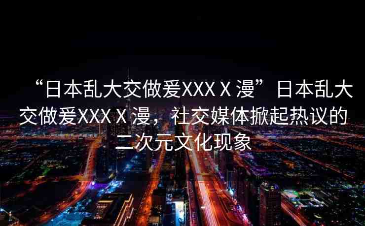 “日本亂大交做爰XXXⅩ漫”日本亂大交做爰XXXⅩ漫，社交媒體掀起熱議的二次元文化現(xiàn)象