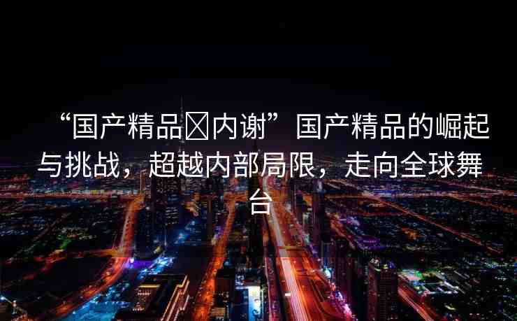 “國產(chǎn)精品?內(nèi)謝”國產(chǎn)精品的崛起與挑戰(zhàn)，超越內(nèi)部局限，走向全球舞臺