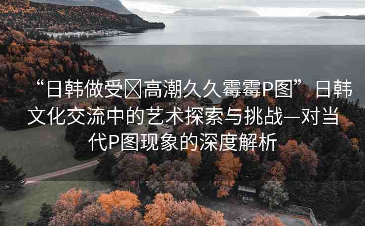 “日韓做受?高潮久久霉霉P圖”日韓文化交流中的藝術(shù)探索與挑戰(zhàn)—對(duì)當(dāng)代P圖現(xiàn)象的深度解析