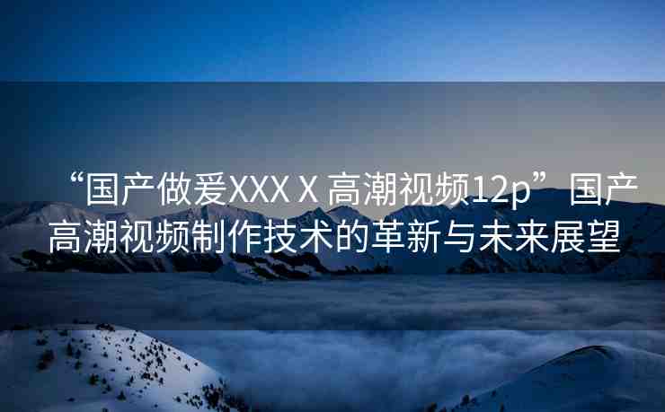 “國產(chǎn)做爰XXXⅩ高潮視頻12p”國產(chǎn)高潮視頻制作技術(shù)的革新與未來展望