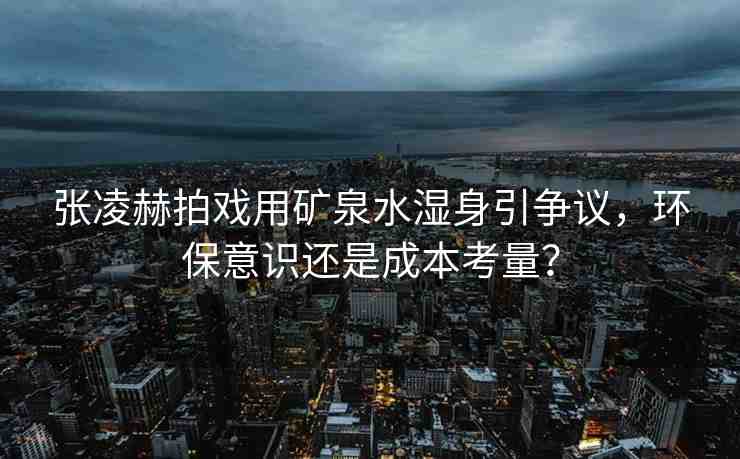 張凌赫拍戲用礦泉水濕身引爭議，環(huán)保意識(shí)還是成本考量？