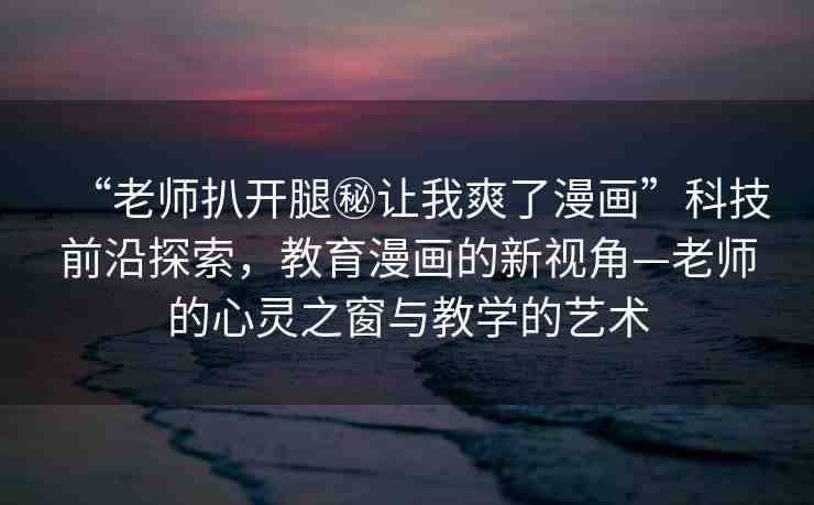 “老師扒開(kāi)腿秘讓我爽了漫畫(huà)”科技前沿探索，教育漫畫(huà)的新視角—老師的心靈之窗與教學(xué)的藝術(shù)