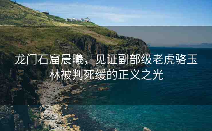 龍門石窟晨曦，見證副部級老虎駱玉林被判死緩的正義之光