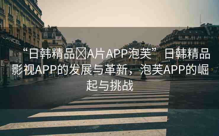 “日韓精品?A片APP泡芙”日韓精品影視APP的發(fā)展與革新，泡芙APP的崛起與挑戰(zhàn)