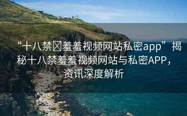 “十八禁?羞羞視頻網(wǎng)站私密app”揭秘十八禁羞羞視頻網(wǎng)站與私密APP，資訊深度解析