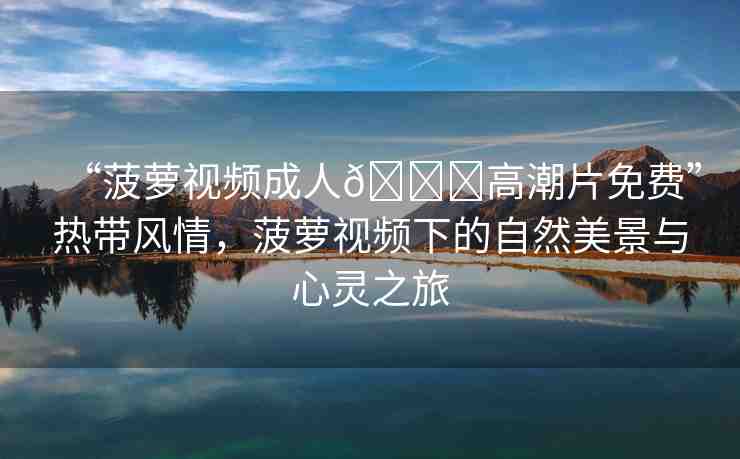 “菠蘿視頻成人??高潮片免費(fèi)”熱帶風(fēng)情，菠蘿視頻下的自然美景與心靈之旅