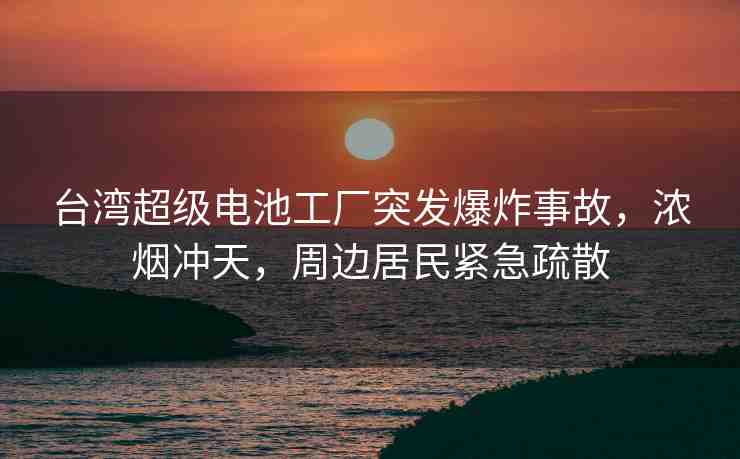 臺灣超級電池工廠突發(fā)爆炸事故，濃煙沖天，周邊居民緊急疏散