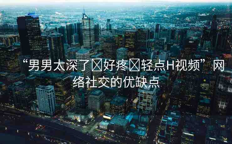 “男男太深了?好疼?輕點H視頻”網(wǎng)絡(luò)社交的優(yōu)缺點