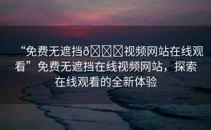 “免費無遮擋??視頻網(wǎng)站在線觀看”免費無遮擋在線視頻網(wǎng)站，探索在線觀看的全新體驗