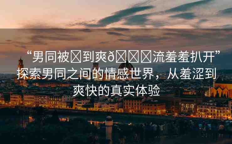 “男同被?到爽??流羞羞扒開”探索男同之間的情感世界，從羞澀到爽快的真實(shí)體驗(yàn)