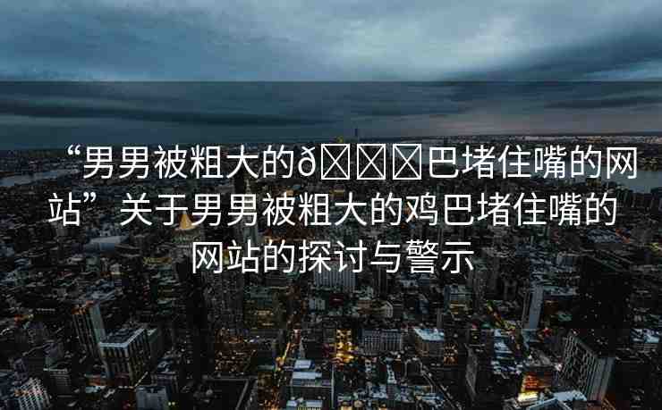 “男男被粗大的??巴堵住嘴的網(wǎng)站”關(guān)于男男被粗大的雞巴堵住嘴的網(wǎng)站的探討與警示