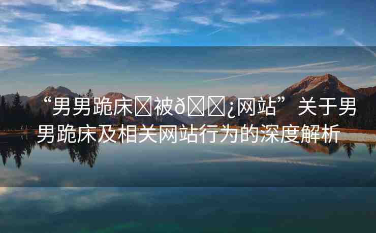 “男男跪床?被??網(wǎng)站”關(guān)于男男跪床及相關(guān)網(wǎng)站行為的深度解析