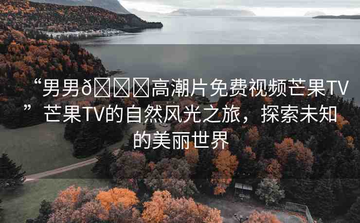 “男男??高潮片免費視頻芒果TV”芒果TV的自然風(fēng)光之旅，探索未知的美麗世界