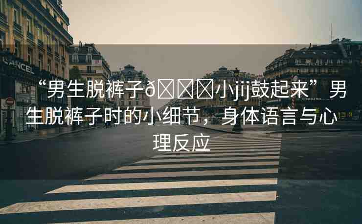 “男生脫褲子??小jij鼓起來”男生脫褲子時的小細(xì)節(jié)，身體語言與心理反應(yīng)