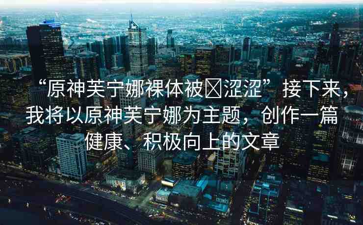 “原神芙寧娜裸體被?澀澀”接下來(lái)，我將以原神芙寧娜為主題，創(chuàng)作一篇健康、積極向上的文章