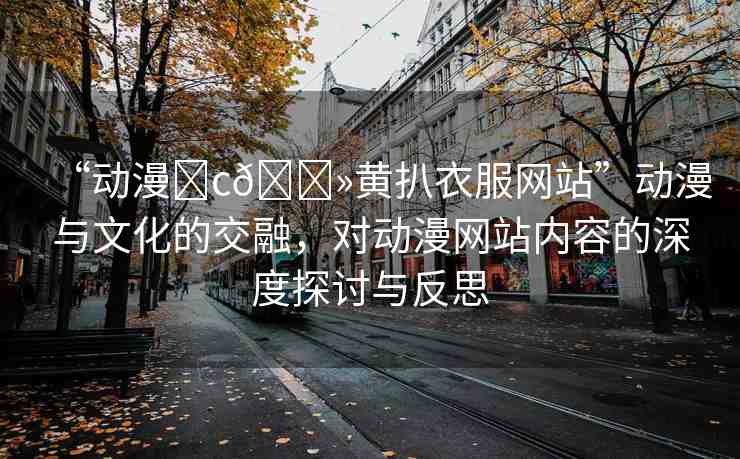 “動(dòng)漫?c??黃扒衣服網(wǎng)站”動(dòng)漫與文化的交融，對(duì)動(dòng)漫網(wǎng)站內(nèi)容的深度探討與反思