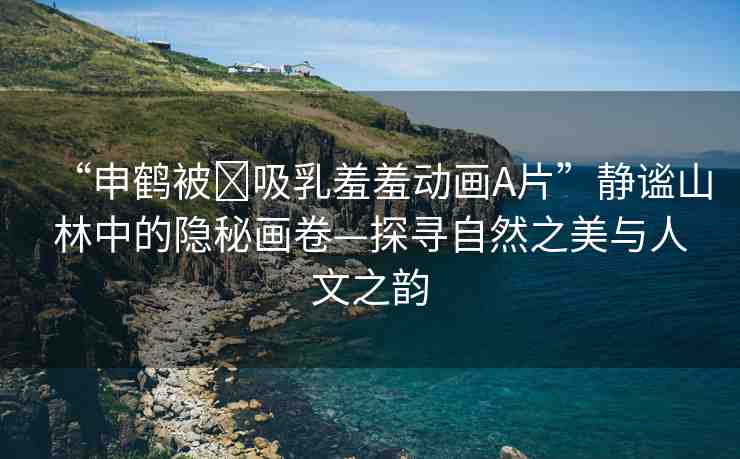 “申鶴被?吸乳羞羞動(dòng)畫(huà)A片”靜謐山林中的隱秘畫(huà)卷—探尋自然之美與人文之韻