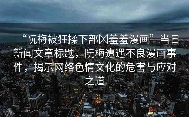 “阮梅被狂揉下部?羞羞漫畫”當(dāng)日新聞文章標(biāo)題，阮梅遭遇不良漫畫事件，揭示網(wǎng)絡(luò)色情文化的危害與應(yīng)對之道