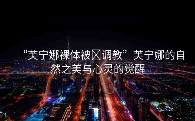 “芙寧娜裸體被?調(diào)教”芙寧娜的自然之美與心靈的覺醒