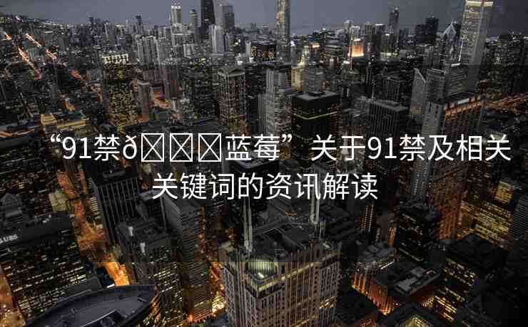 “91禁??藍(lán)莓”關(guān)于91禁及相關(guān)關(guān)鍵詞的資訊解讀