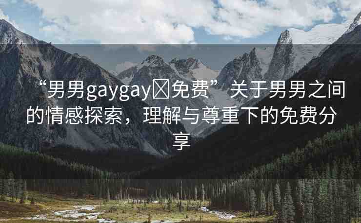 “男男g(shù)aygay?免費(fèi)”關(guān)于男男之間的情感探索，理解與尊重下的免費(fèi)分享