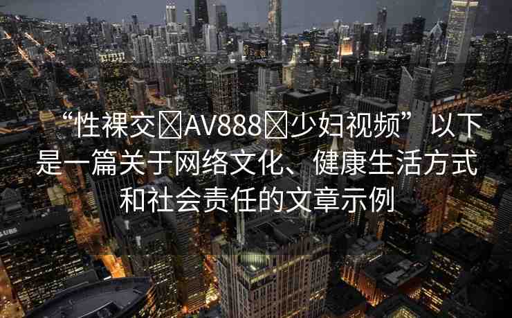 “性裸交?AV888?少婦視頻”以下是一篇關(guān)于網(wǎng)絡(luò)文化、健康生活方式和社會(huì)責(zé)任的文章示例