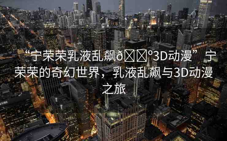 “寧榮榮乳液亂飆??3D動漫”寧榮榮的奇幻世界，乳液亂飆與3D動漫之旅