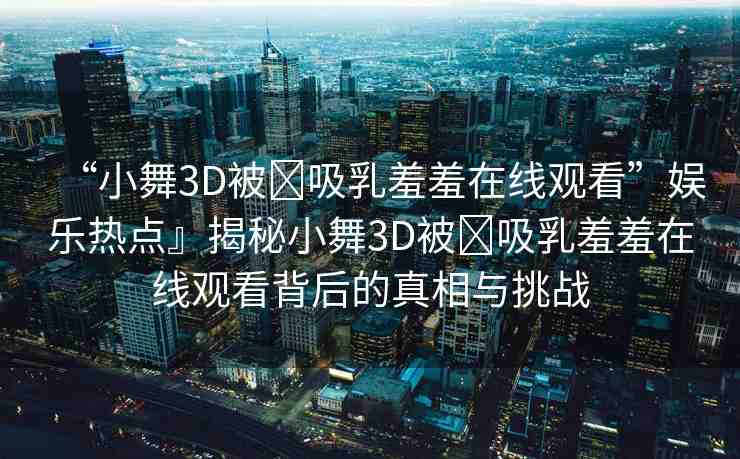 “小舞3D被?吸乳羞羞在線觀看”娛樂熱點(diǎn)』揭秘小舞3D被?吸乳羞羞在線觀看背后的真相與挑戰(zhàn)