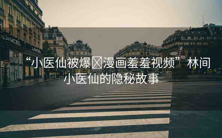 “小醫(yī)仙被爆?漫畫羞羞視頻”林間小醫(yī)仙的隱秘故事